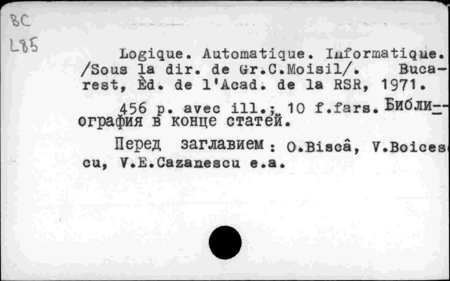 ﻿Logique. Automatique. Informatique. /Sous la dir. de ür.C.Moisil/. Bucarest, Èd. de l'Acad. de la RSR, 1971•
456 p. avec ill.; 10 f .fars. Библи--ография в конце статей.
Перед заглавием; o*Biscâ, v.Boices eu, V.E.Cazanescu e.a.